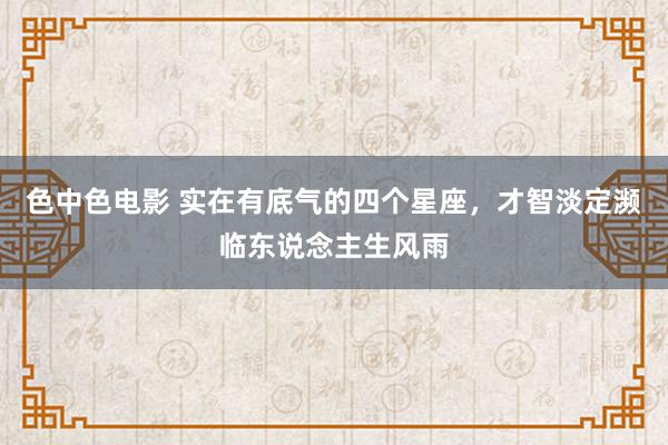 色中色电影 实在有底气的四个星座，才智淡定濒临东说念主生风雨