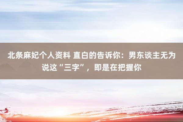北条麻妃个人资料 直白的告诉你：男东谈主无为说这“三字”，即是在把握你