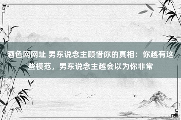酒色网网址 男东说念主顾惜你的真相：你越有这些模范，男东说念主越会以为你非常