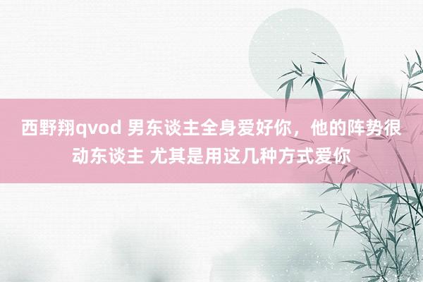 西野翔qvod 男东谈主全身爱好你，他的阵势很动东谈主 尤其是用这几种方式爱你