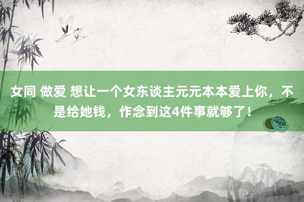 女同 做爱 想让一个女东谈主元元本本爱上你，不是给她钱，作念到这4件事就够了！