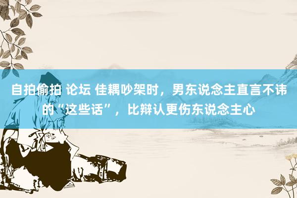 自拍偷拍 论坛 佳耦吵架时，男东说念主直言不讳的“这些话”，比辩认更伤东说念主心