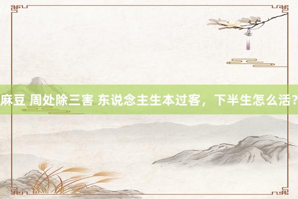 麻豆 周处除三害 东说念主生本过客，下半生怎么活？