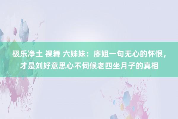 极乐净土 裸舞 六姊妹：廖姐一句无心的怀恨，才是刘好意思心不伺候老四坐月子的真相