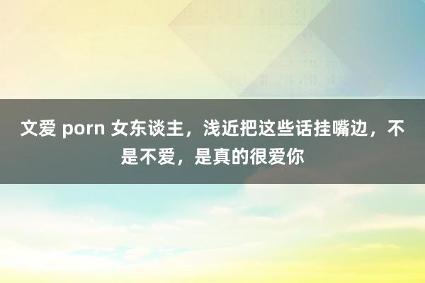 文爱 porn 女东谈主，浅近把这些话挂嘴边，不是不爱，是真的很爱你