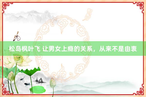 松岛枫叶飞 让男女上瘾的关系，从来不是由衷