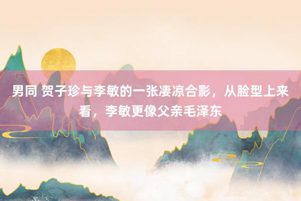 男同 贺子珍与李敏的一张凄凉合影，从脸型上来看，李敏更像父亲毛泽东