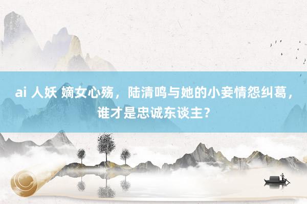 ai 人妖 嫡女心殇，陆清鸣与她的小妾情怨纠葛，谁才是忠诚东谈主？