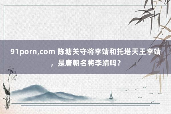 91porn,com 陈塘关守将李靖和托塔天王李靖，是唐朝名将李靖吗？