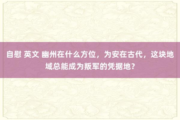 自慰 英文 幽州在什么方位，为安在古代，这块地域总能成为叛军的凭据地？