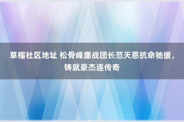 草榴社区地址 松骨峰鏖战团长范天恩抗命驰援，铸就豪杰连传奇