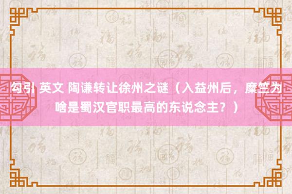 勾引 英文 陶谦转让徐州之谜（入益州后，糜竺为啥是蜀汉官职最高的东说念主？）