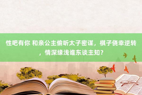 性吧有你 和亲公主偷听太子密谋，棋子侥幸逆转，情深缘浅谁东谈主知？