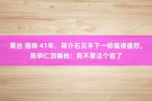 黑丝 捆绑 41年，蒋介石见手下一稔褴褛盛怒，陈明仁顶嘴他：我不要这个官了