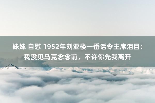 妹妹 自慰 1952年刘亚楼一番话令主席泪目：我没见马克念念前，不许你先我离开