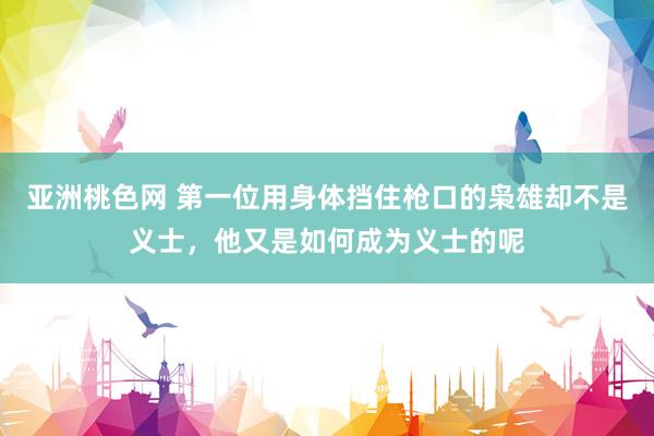 亚洲桃色网 第一位用身体挡住枪口的枭雄却不是义士，他又是如何成为义士的呢