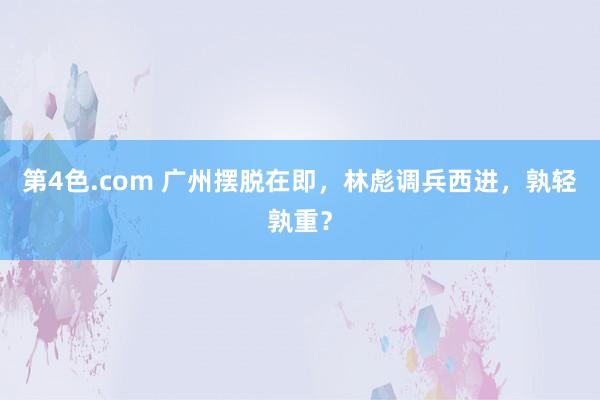 第4色.com 广州摆脱在即，林彪调兵西进，孰轻孰重？