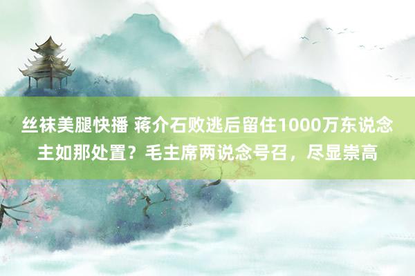 丝袜美腿快播 蒋介石败逃后留住1000万东说念主如那处置？毛主席两说念号召，尽显崇高