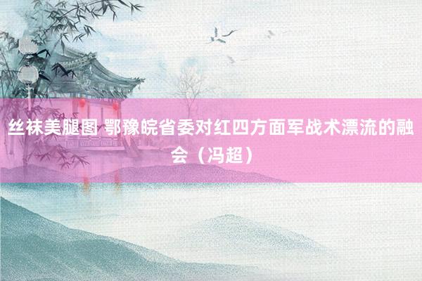 丝袜美腿图 鄂豫皖省委对红四方面军战术漂流的融会（冯超）