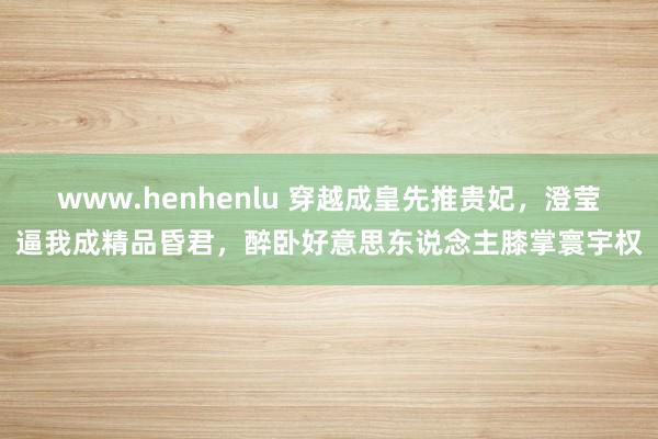 www.henhenlu 穿越成皇先推贵妃，澄莹逼我成精品昏君，醉卧好意思东说念主膝掌寰宇权