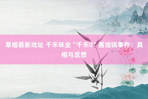 草榴最新地址 千禾味业“千禾0”酱油镉事件：真相与反想