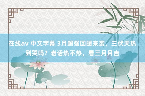 在线av 中文字幕 3月超强回暖来袭，三伏天热到哭吗？老话热不热，看三月月吉