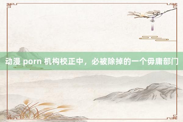 动漫 porn 机构校正中，必被除掉的一个毋庸部门