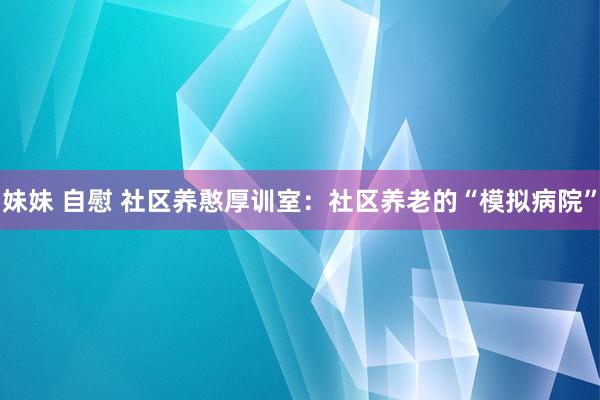 妹妹 自慰 社区养憨厚训室：社区养老的“模拟病院”