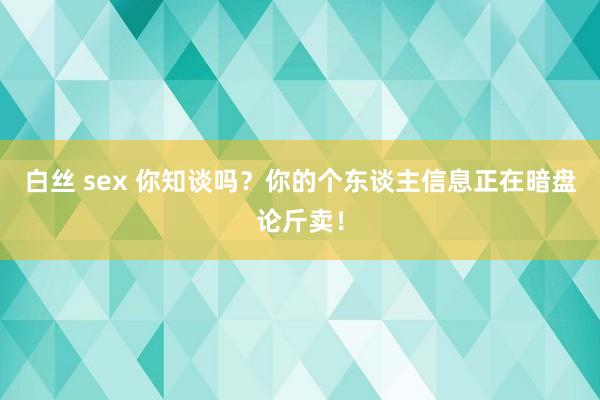 白丝 sex 你知谈吗？你的个东谈主信息正在暗盘论斤卖！