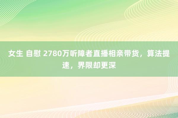 女生 自慰 2780万听障者直播相亲带货，算法提速，界限却更深