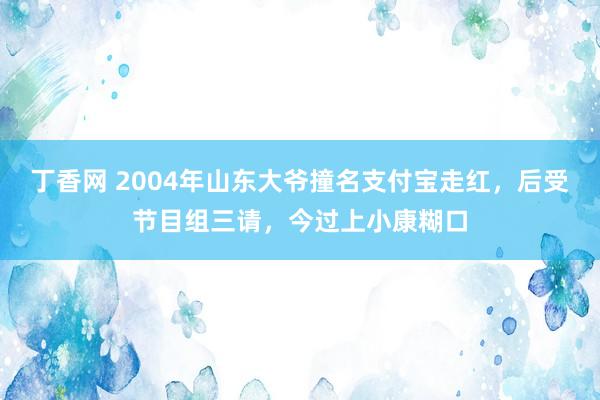 丁香网 2004年山东大爷撞名支付宝走红，后受节目组三请，今过上小康糊口