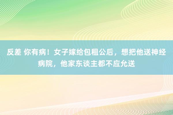 反差 你有病！女子嫁给包租公后，想把他送神经病院，他家东谈主都不应允送