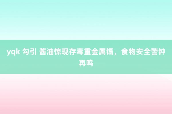yqk 勾引 酱油惊现存毒重金属镉，食物安全警钟再鸣