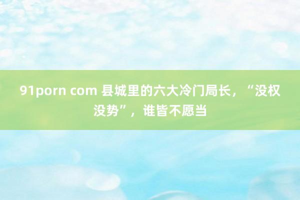 91porn com 县城里的六大冷门局长，“没权没势”，谁皆不愿当