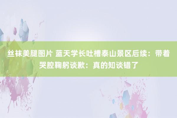 丝袜美腿图片 蓝天学长吐槽泰山景区后续：带着哭腔鞠躬谈歉：真的知谈错了