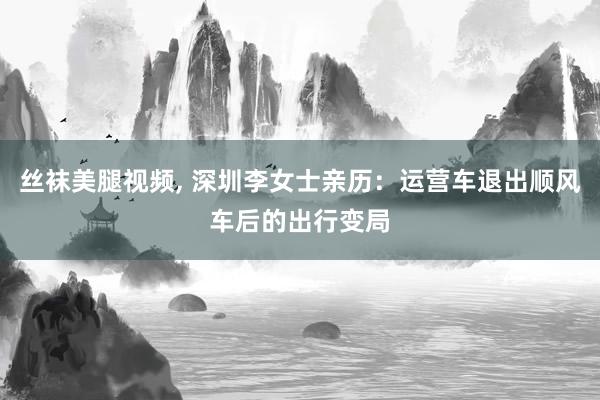 丝袜美腿视频, 深圳李女士亲历：运营车退出顺风车后的出行变局