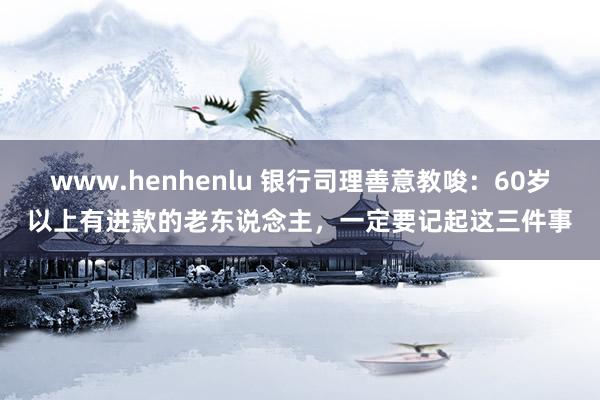 www.henhenlu 银行司理善意教唆：60岁以上有进款的老东说念主，一定要记起这三件事
