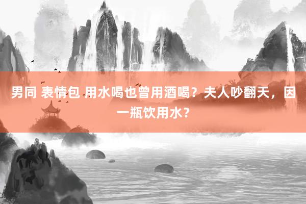 男同 表情包 用水喝也曾用酒喝？夫人吵翻天，因一瓶饮用水？