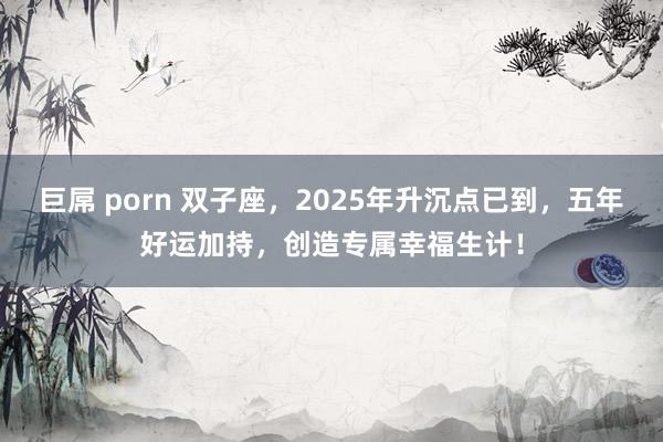 巨屌 porn 双子座，2025年升沉点已到，五年好运加持，创造专属幸福生计！