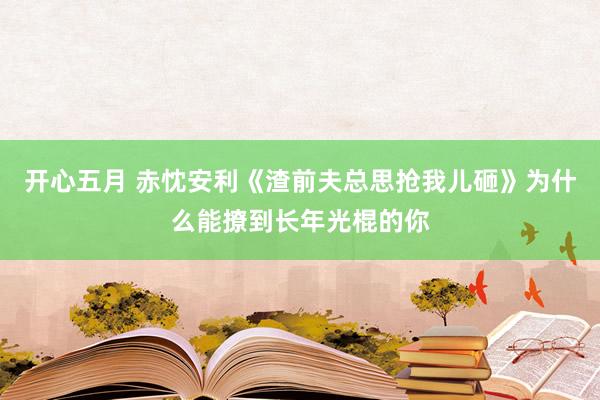 开心五月 赤忱安利《渣前夫总思抢我儿砸》为什么能撩到长年光棍的你