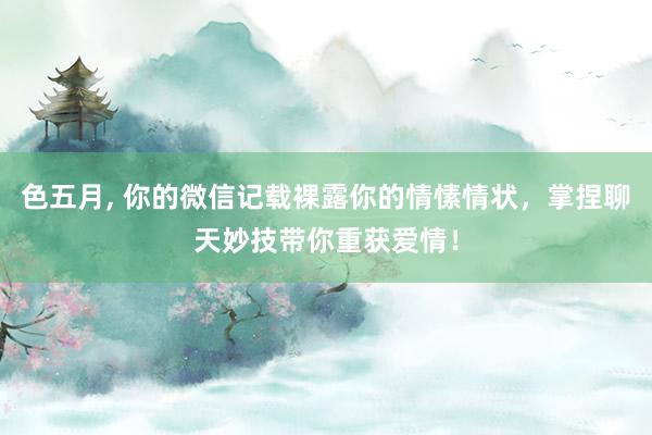 色五月, 你的微信记载裸露你的情愫情状，掌捏聊天妙技带你重获爱情！