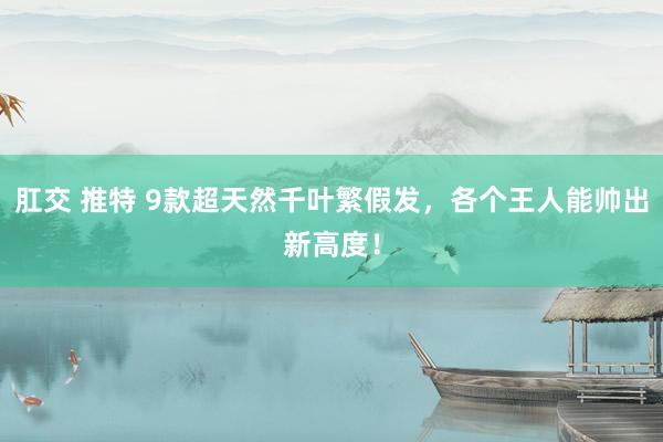 肛交 推特 9款超天然千叶繁假发，各个王人能帅出新高度！