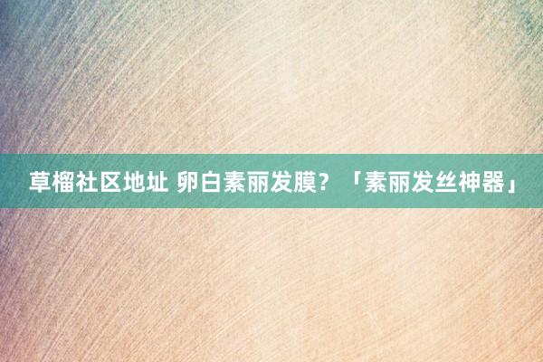 草榴社区地址 卵白素丽发膜？「素丽发丝神器」
