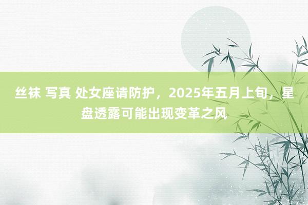 丝袜 写真 处女座请防护，2025年五月上旬，星盘透露可能出现变革之风