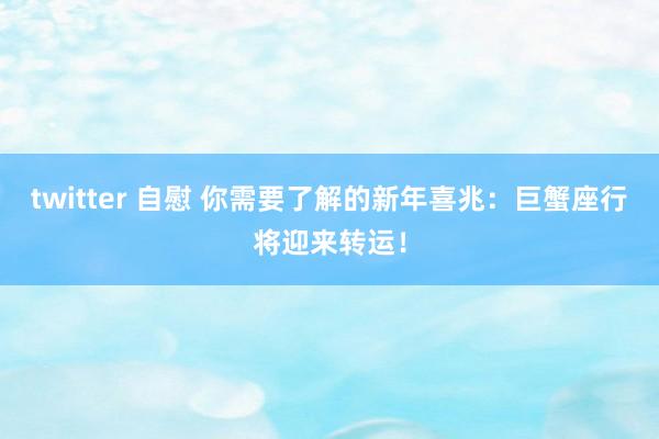 twitter 自慰 你需要了解的新年喜兆：巨蟹座行将迎来转运！