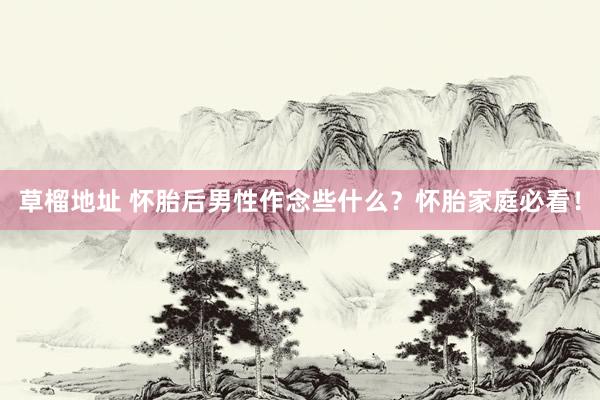 草榴地址 怀胎后男性作念些什么？怀胎家庭必看！