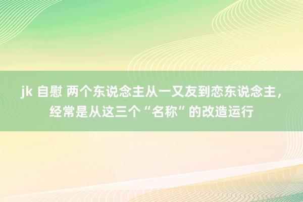 jk 自慰 两个东说念主从一又友到恋东说念主，经常是从这三个“名称”的改造运行