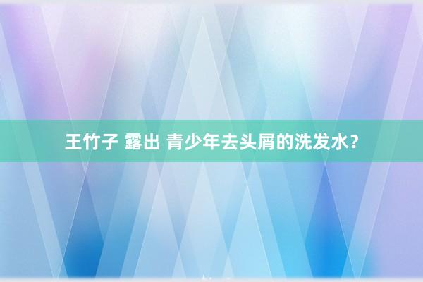 王竹子 露出 青少年去头屑的洗发水？
