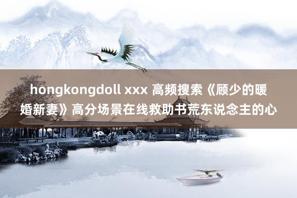 hongkongdoll xxx 高频搜索《顾少的暖婚新妻》高分场景在线救助书荒东说念主的心