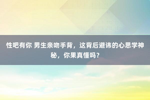 性吧有你 男生亲吻手背，这背后避讳的心思学神秘，你果真懂吗？